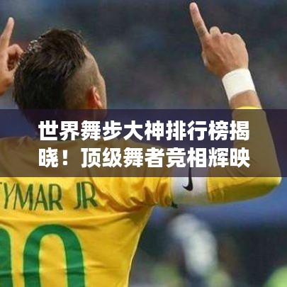 世界舞步大神排行榜揭晓！顶级舞者竞相辉映，谁登巅峰？