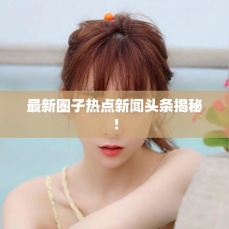 最新圈子热点新闻头条揭秘！