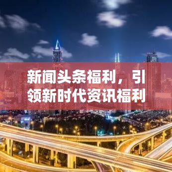 新闻头条福利，引领新时代资讯福利，畅享新体验