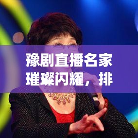 豫剧直播名家璀璨闪耀，排名前十的明星璀璨一览！
